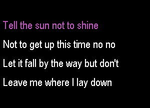 Tell the sun not to shine
Not to get up this time no no

Let it fall by the way but don't

Leave me where I lay down