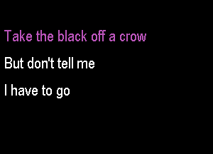 Take the black off a crow

But don't tell me

I have to go