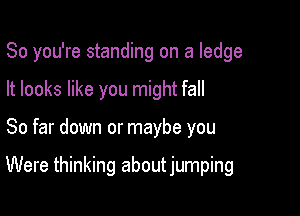 So you're standing on a ledge
It looks like you might fall

So far down or maybe you

Were thinking about jumping