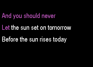 And you should never

Let the sun set on tomorrow

Before the sun rises today