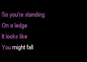 So you're standing
On a ledge

It looks like

You might fall