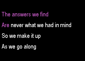 The answers we fund
Are never what we had in mind

So we make it up

As we go along