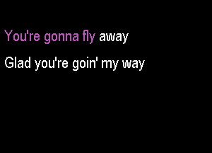 You're gonna fly away

Glad you're goin' my way