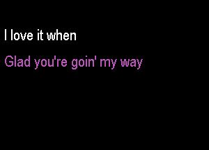 I love it when

Glad you're goin' my way