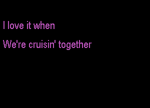 I love it when

We're cruisin' together