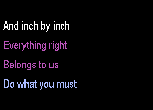 And inch by inch
Everything right

Belongs to us

Do what you must