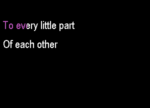 To every little part

Of each other