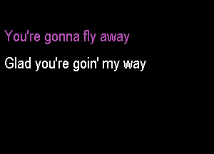 You're gonna fly away

Glad you're goin' my way