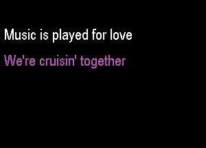 Music is played for love

We're cruisin' together