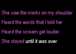 She saw the marks on my shoulder
Heard the words that I told her

Heard the scream get louder

She stayed until it was over