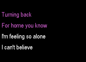 Turning back

For home you know

I'm feeling so alone

I can't believe