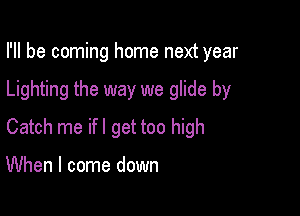 I'll be coming home next year

Lighting the way we glide by

Catch me ifl get too high

When I come down