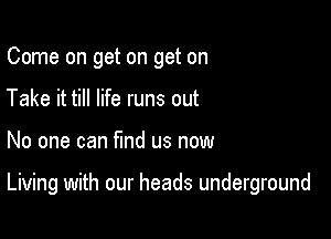 Come on get on get on
Take it till life runs out

No one can find us now

Living with our heads underground