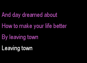 And day dreamed about

How to make your life better

By leaving town

Leaving town