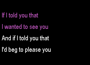 Ifl told you that
I wanted to see you

And ifl told you that

I'd beg to please you