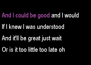 And I could be good and I would

lfl knew I was understood

And if he greatjust wait

Or is it too little too late oh