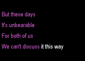 But these days
lfs unbearable
For both of us

We can't discuss it this way