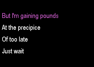 But I'm gaining pounds

At the precipice
Of too late

Just wait