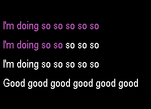 I'm doing so so so so so
I'm doing so so so so so

I'm doing so so so so so

Good good good good good good