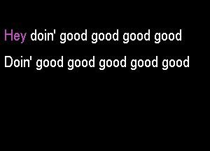 Hey doin' good good good good

Doin' good good good good good
