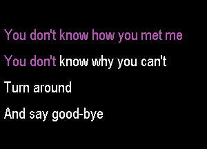 You don't know how you met me
You don't know why you can't

Turn around

And say good-bye