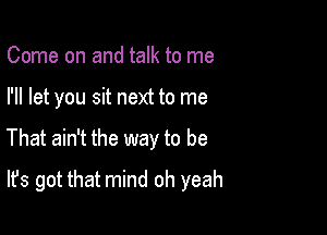 Come on and talk to me
I'll let you sit next to me

That ain't the way to be

It's got that mind oh yeah