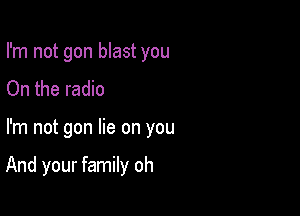 I'm not gon blast you
On the radio

I'm not gon lie on you

And your family oh