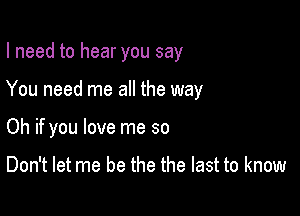 I need to hear you say

You need me all the way

Oh if you love me so

Don't let me be the the last to know