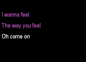 I wanna feel

The way you feel

Oh come on