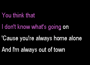 You think that

I don't know what's going on

'Cause you're always home alone

And I'm always out of town