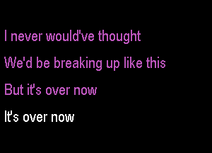 I never would've thought
We'd be breaking up like this

But ifs over now

It's over now