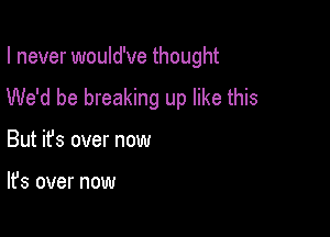 I never would've thought
We'd be breaking up like this

But ifs over now

It's over now