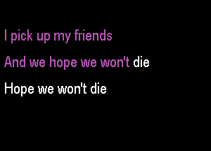 I pick up my friends

And we hope we won't die

Hope we won't die