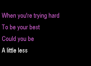 When you're trying hard

To be your best
Could you be
A little less