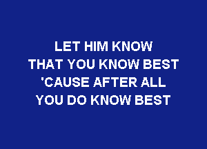 LET HIM KNOW
THAT YOU KNOW BEST
'CAUSE AFTER ALL
YOU DO KNOW BEST