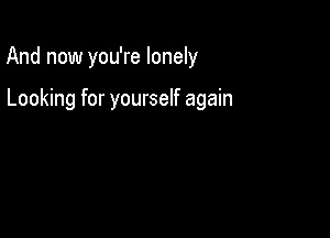 And now you're lonely

Looking for yourself again