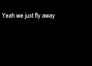 Yeah we just fly away