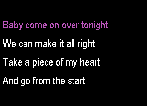 Baby come on over tonight

We can make it all right
Take a piece of my heart

And go from the start