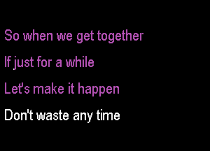 So when we get together

If just for a while

Lefs make it happen

Don't waste any time