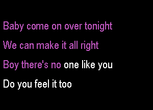 Baby come on over tonight

We can make it all right

Boy there's no one like you

Do you feel it too