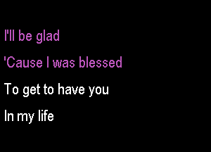 I'll be glad

'Cause I was blessed

To get to have you

In my life