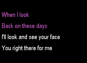 When I look

Back on these days

I'll look and see your face

You right there for me