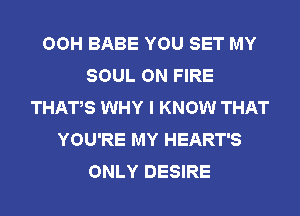 OOH BABE YOU SET MY
SOUL ON FIRE
THAT,S WHY I KNOW THAT
YOU'RE MY HEART'S
ONLY DESIRE
