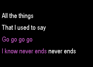 All the things

That I used to say

Go go go go

I know never ends never ends