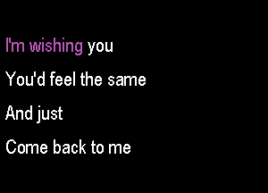 I'm wishing you

You'd feel the same
And just

Come back to me