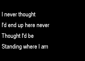 I never thought

I'd end up here never
Thought I'd be

Standing where I am
