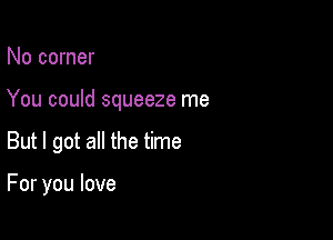 No corner
You could squeeze me

But I got all the time

For you love