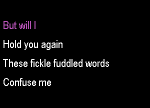 But will I
Hold you again

These fickle fuddled words

Confuse me