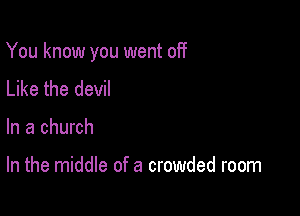 You know you went off

Like the devil
In a church

In the middle of a crowded room