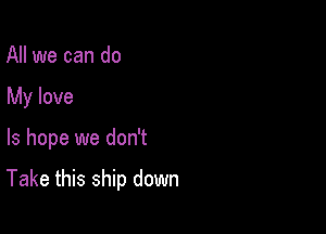 All we can do
My love

ls hope we don't

Take this ship down